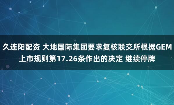 久连阳配资 大地国际集团要求复核联交所根据GEM上市规则第17.26条作出的决定 继续停牌